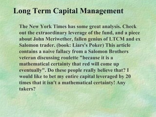 Long Term Capital Management
The New York Times has some great analysis. Check
out the extraordinary leverage of the fund, and a piece
about John Meriwether, fallen genius of LTCM and ex
Salomon trader. (book: Liars's Poker) This article
contains a naive fallacy from a Salomon Brothers
veteran discussing roulette "because it is a
mathematical certainty that red will come up
eventually". Do these people really believe that? I
would like to bet my entire capital leveraged by 20
times that it isn't a mathematical certainty! Any
takers?
 