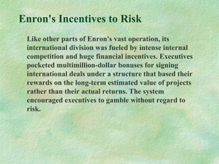 Enron's Incentives to Risk
Like other parts of Enron's vast operation, its
international division was fueled by intense internal
competition and huge financial incentives. Executives
pocketed multimillion-dollar bonuses for signing
international deals under a structure that based their
rewards on the long-term estimated value of projects
rather than their actual returns. The system
encouraged executives to gamble without regard to
risk.
 