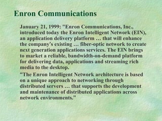 Enron Communications
January 21, 1999: “Enron Communications, Inc.,
introduced today the Enron Intelligent Network (EIN),
an application delivery platform … that will enhance
the company’s existing … fiber-optic network to create
next generation applications services. The EIN brings
to market a reliable, bandwidth-on-demand platform
for delivering data, applications and streaming rich
media to the desktop.
“The Enron Intelligent Network architecture is based
on a unique approach to networking through
distributed servers … that supports the development
and maintenance of distributed applications across
network environments.”
 