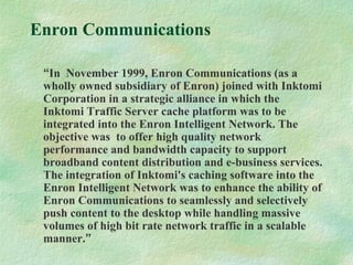 Enron Communications
“In November 1999, Enron Communications (as a
wholly owned subsidiary of Enron) joined with Inktomi
Corporation in a strategic alliance in which the
Inktomi Traffic Server cache platform was to be
integrated into the Enron Intelligent Network. The
objective was to offer high quality network
performance and bandwidth capacity to support
broadband content distribution and e-business services.
The integration of Inktomi's caching software into the
Enron Intelligent Network was to enhance the ability of
Enron Communications to seamlessly and selectively
push content to the desktop while handling massive
volumes of high bit rate network traffic in a scalable
manner.”
 