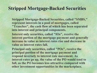 Stripped Mortgage-Backed Securities
Stripped Mortgage-Backed Securities, called "SMBS,"
represent interests in a pool of mortgages, called
"Tranches", the cash flow of which has been separated
into interest and principal components.
Interest only securities, called "IOs", receive the
interest portion of the mortgage payment and generally
increase in value as interest rates rise and decrease in
value as interest rates fall.
Principal only securities, called "POs", receive the
principal portion of the mortgage payment and
respond inversely to interest rate movement. As
interest rates go up, the value of the PO would tend to
fall, as the PO becomes less attractive compared with
other investment opportunities in the marketplace.
 