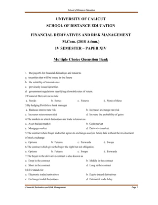 School of Distance Education
Financial Derivatives and Risk Management Page 1
UNIVERSITY OF CALICUT
SCHOOL OF DISTANCE EDUCATION
FINANCIAL DERIVATIVES AND RISK MANAGEMENT
M.Com. (2018 Admn.)
IV SEMESTER – PAPER XIV
Multiple Choice Quenstion Bank
1. The payoffs for financial derivatives are linked to
a. securities that will be issued in the future
b. the volatility of interest rates
c. previously issued securities
d. government regulations specifying allowable rates of return.
2.Financial Derivatives include
a. Stocks b. Bonds c. Futures d. None of these
3.By hedging Portfolio a bank manager
a. Reduces interest rate risk b. Increases exchange rate risk
c. Increases reinvestment risk d. Increase the probability of gains
4.The markets in which derivatives are trade is known as
a. Asset backed market b. Cash market
c. Mortgage market d. Derivative market
5.The contract where buyer and seller agrees to exchange asset on future date without the involvement
of stock exchange
a. Options b. Futures c. Forwards d. Swaps
6.The contract which gives the buyer the right but not obligation
a. Options b. Futures c. Swaps d. Forwards
7.The buyer in the derivative contract is also known as
a. Deep in the contract b. Middle in the contract
c. Short in the contract d. Long in the contract
8.ETD stands for
a. Electronic traded serivatives b. Equity traded derivatives
c. Exchange traded derivatives d. Estimated trade delay
 