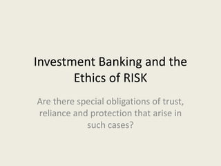 Investment Banking and the
Ethics of RISK
Are there special obligations of trust,
reliance and protection that arise in
such cases?
 