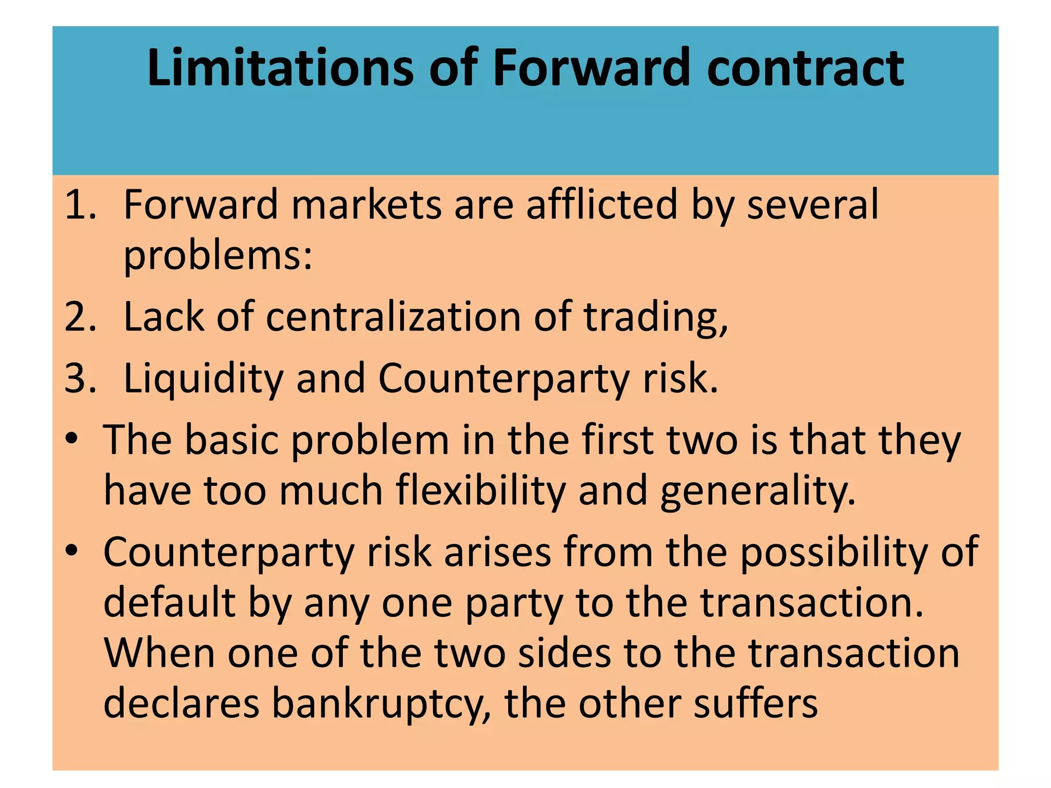 Limitations of Forward contract

1. Forward markets are afflicted by several
   problems:
2. Lack of centralization of trading,
3. Liquidity and Counterparty risk.
• The basic problem in the first two is that they
  have too much flexibility and generality.
• Counterparty risk arises from the possibility of
  default by any one party to the transaction.
  When one of the two sides to the transaction
  declares bankruptcy, the other suffers
 
