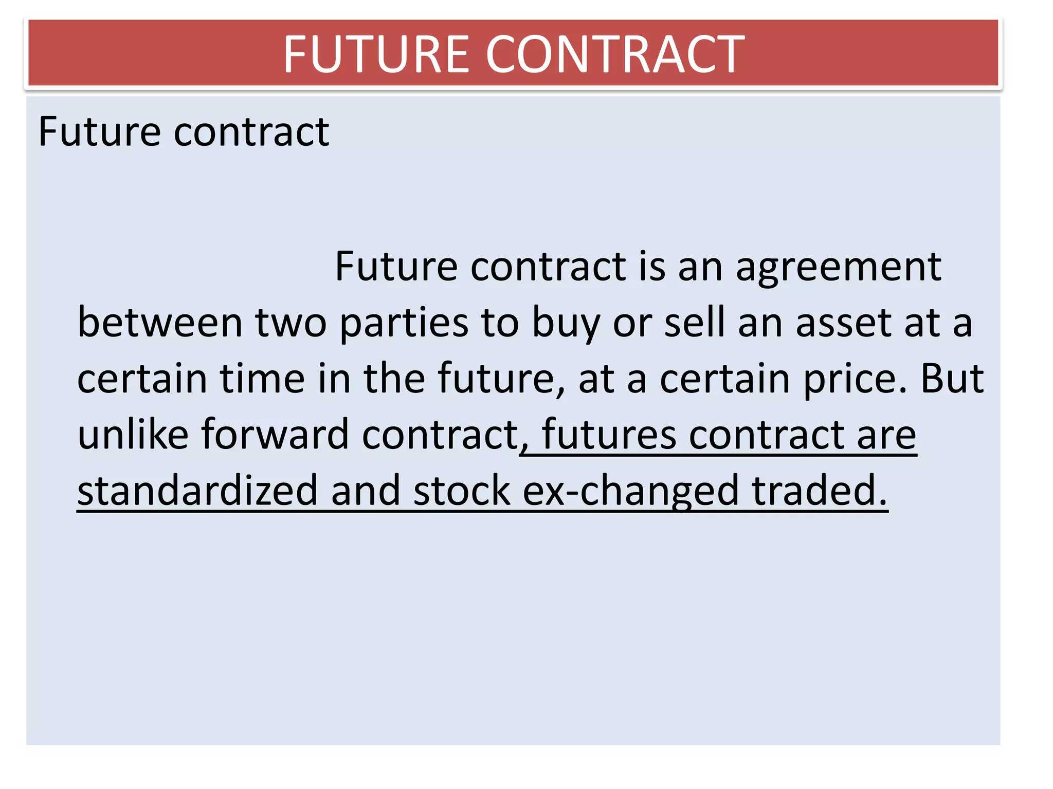FUTURE CONTRACT
Future contract

                Future contract is an agreement
  between two parties to buy or sell an asset at a
  certain time in the future, at a certain price. But
  unlike forward contract, futures contract are
  standardized and stock ex-changed traded.
 