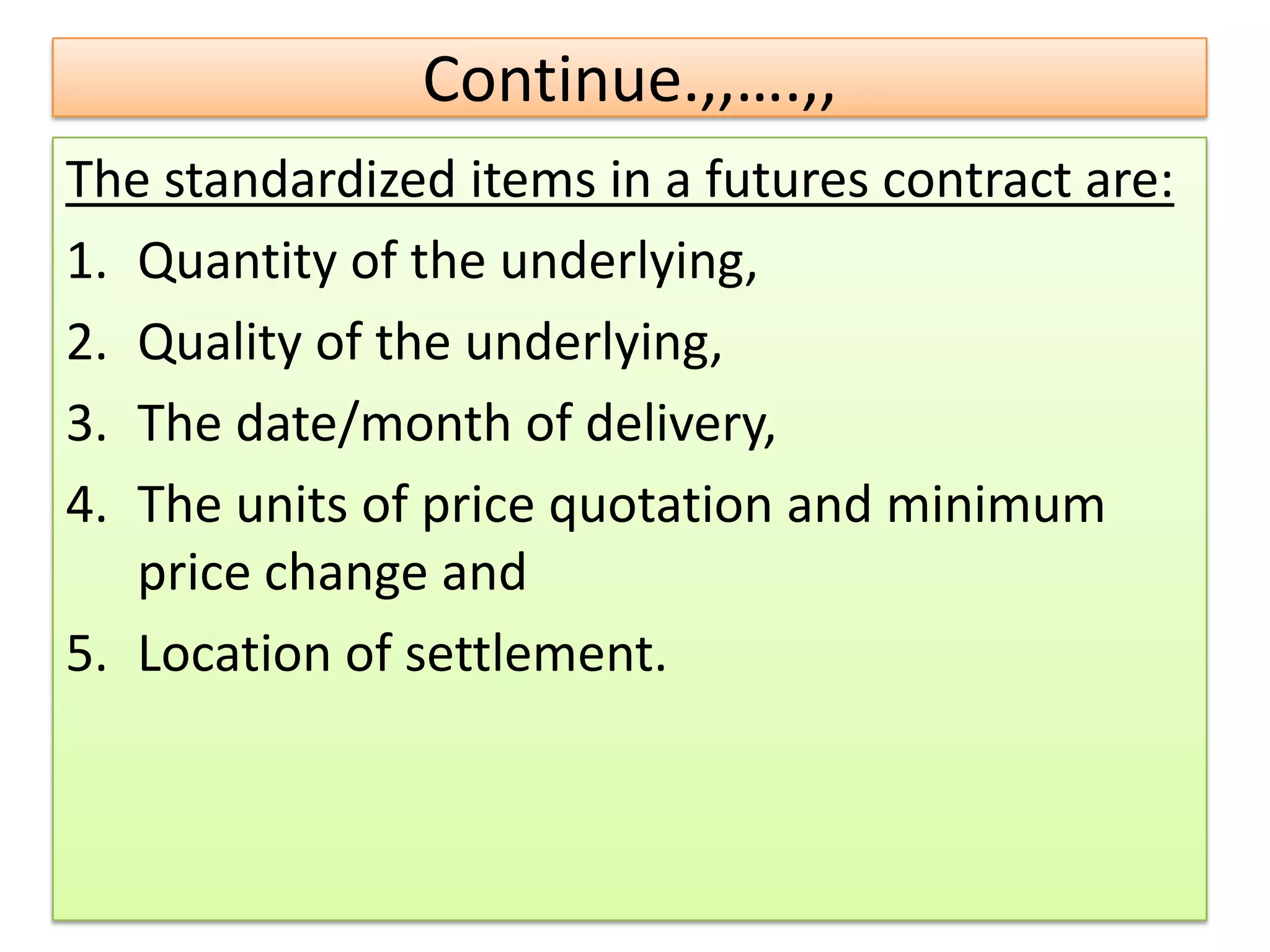 Continue.,,….,,
The standardized items in a futures contract are:
1. Quantity of the underlying,
2. Quality of the underlying,
3. The date/month of delivery,
4. The units of price quotation and minimum
   price change and
5. Location of settlement.
 