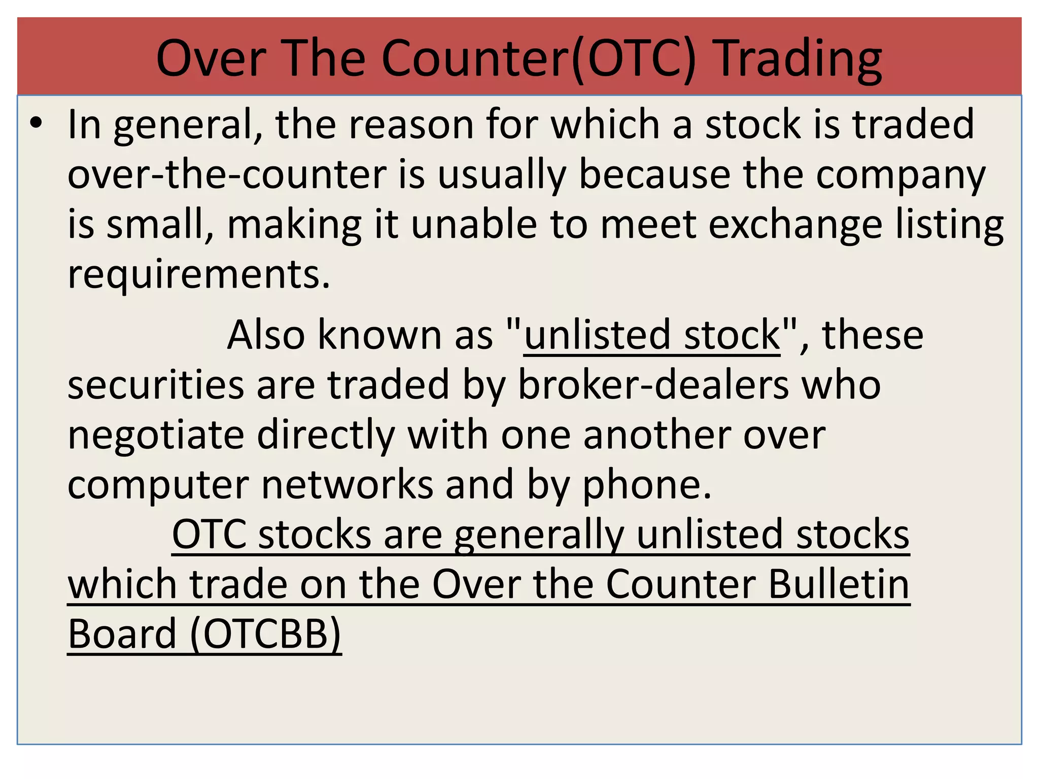 Over The Counter(OTC) Trading
• In general, the reason for which a stock is traded
  over-the-counter is usually because the company
  is small, making it unable to meet exchange listing
  requirements.
            Also known as "unlisted stock", these
  securities are traded by broker-dealers who
  negotiate directly with one another over
  computer networks and by phone.
        OTC stocks are generally unlisted stocks
  which trade on the Over the Counter Bulletin
  Board (OTCBB)
 