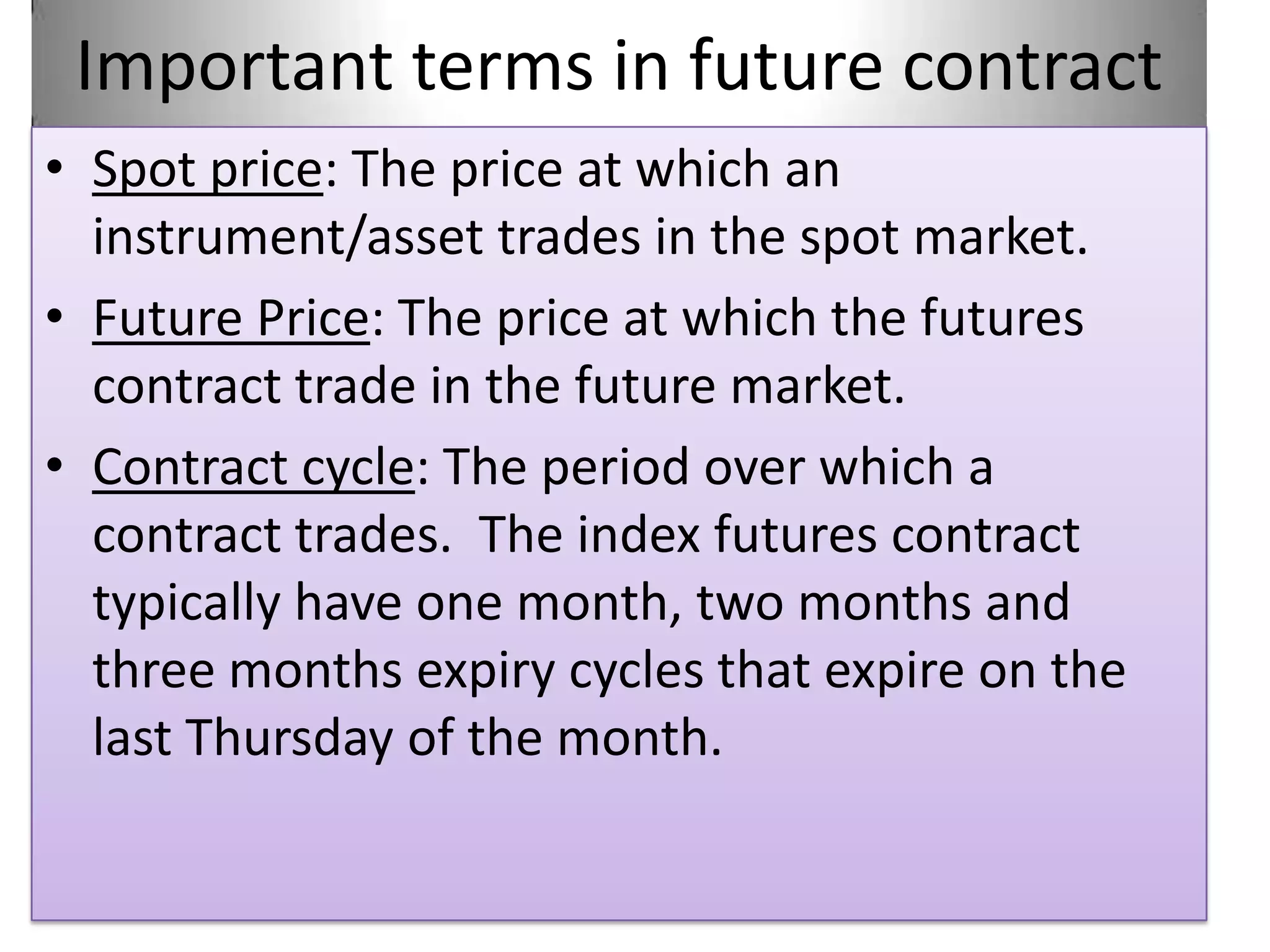 Important terms in future contract
• Spot price: The price at which an
  instrument/asset trades in the spot market.
• Future Price: The price at which the futures
  contract trade in the future market.
• Contract cycle: The period over which a
  contract trades. The index futures contract
  typically have one month, two months and
  three months expiry cycles that expire on the
  last Thursday of the month.
 