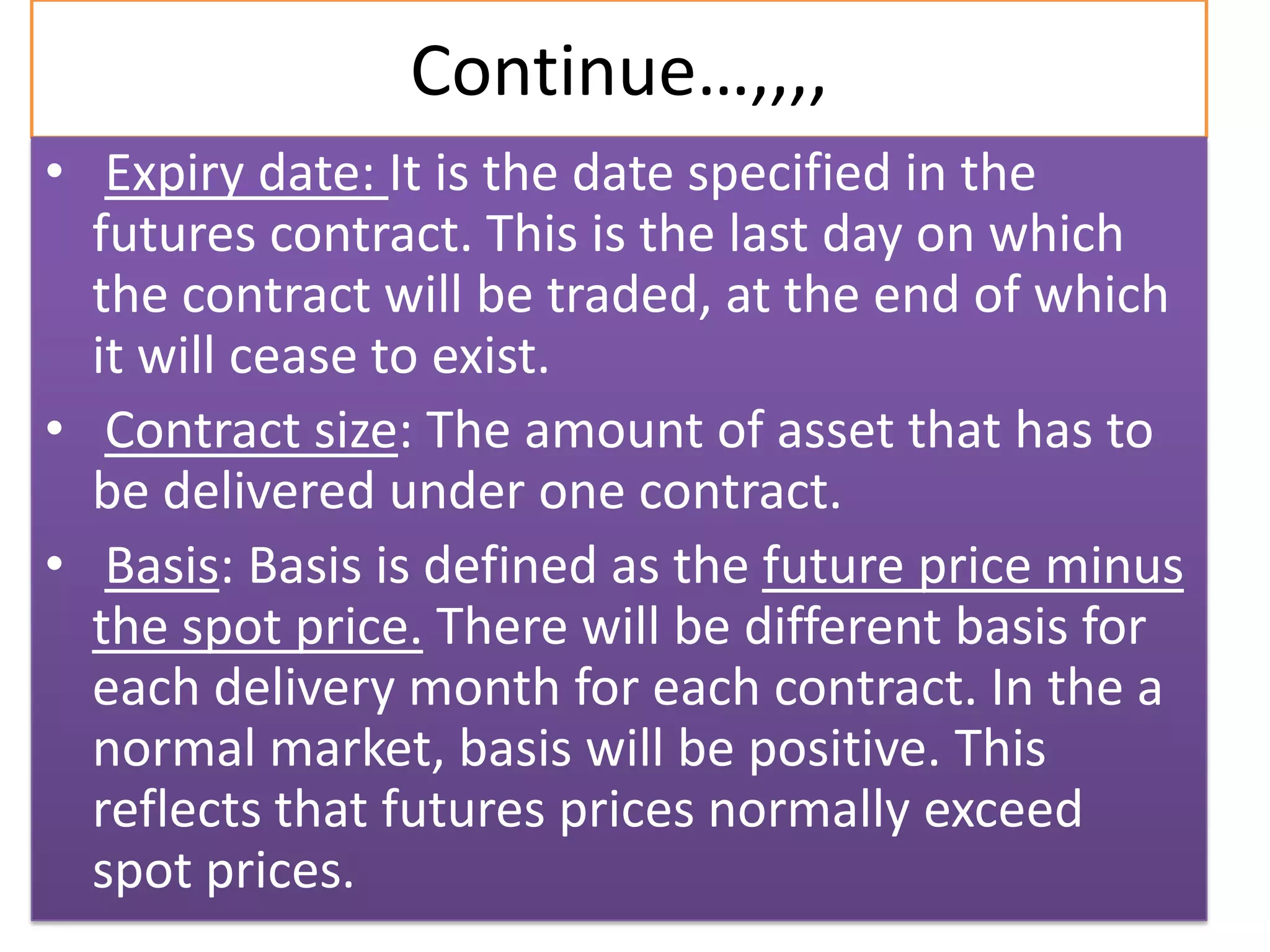 Continue…,,,,
• Expiry date: It is the date specified in the
  futures contract. This is the last day on which
  the contract will be traded, at the end of which
  it will cease to exist.
• Contract size: The amount of asset that has to
  be delivered under one contract.
• Basis: Basis is defined as the future price minus
  the spot price. There will be different basis for
  each delivery month for each contract. In the a
  normal market, basis will be positive. This
  reflects that futures prices normally exceed
  spot prices.
 