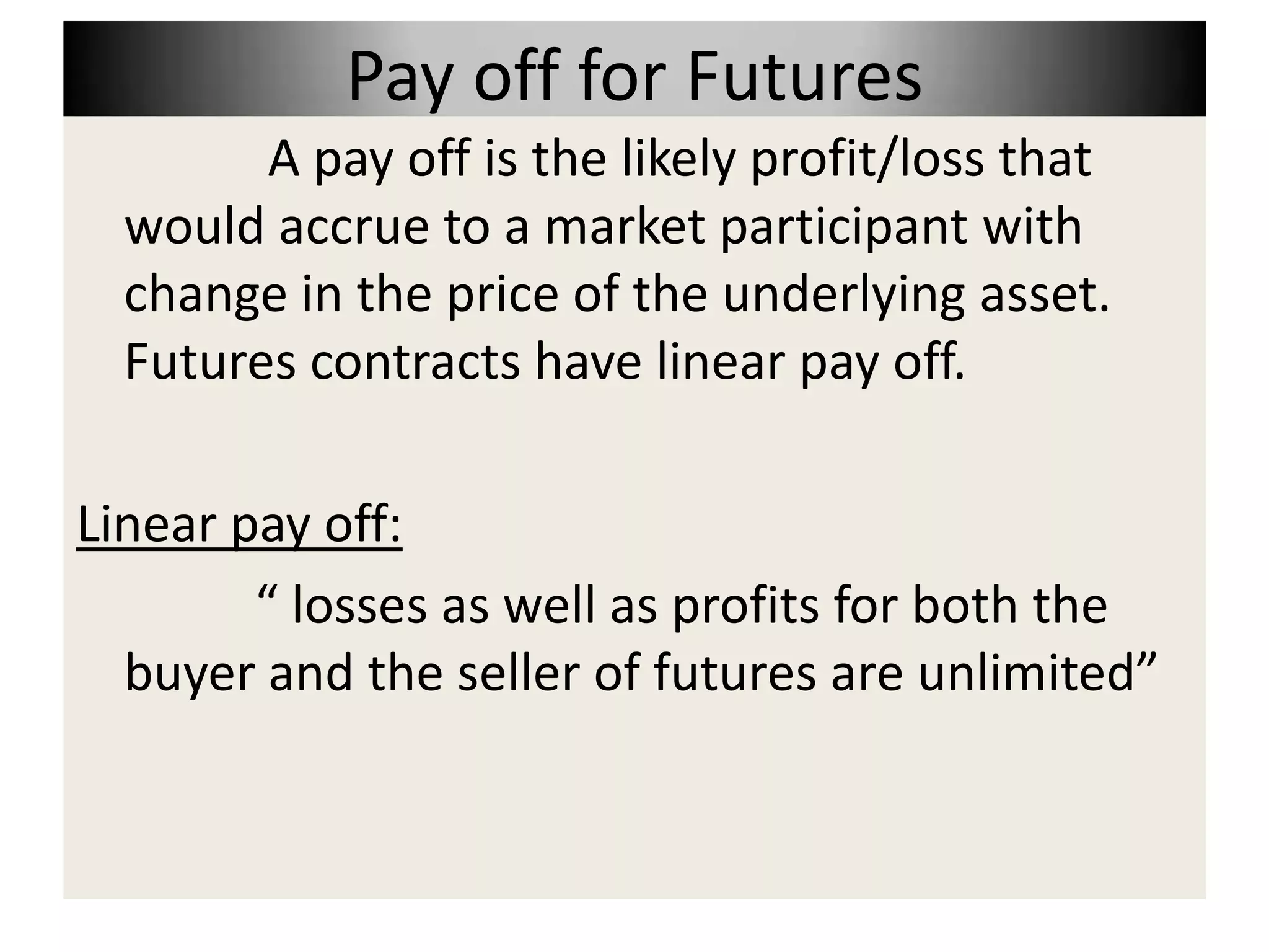 Pay off for Futures
        A pay off is the likely profit/loss that
  would accrue to a market participant with
  change in the price of the underlying asset.
  Futures contracts have linear pay off.

Linear pay off:
        “ losses as well as profits for both the
  buyer and the seller of futures are unlimited”
 
