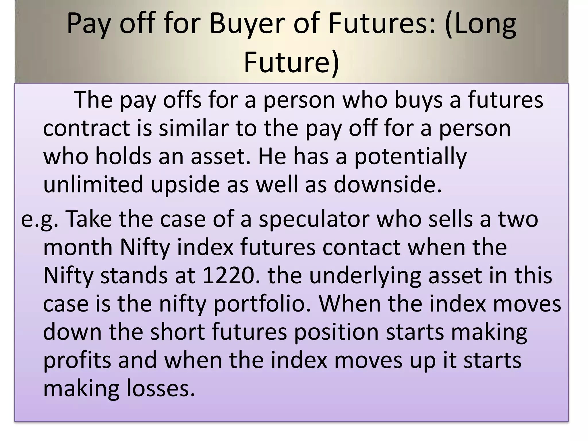 Pay off for Buyer of Futures: (Long
                  Future)
      The pay offs for a person who buys a futures
  contract is similar to the pay off for a person
  who holds an asset. He has a potentially
  unlimited upside as well as downside.
e.g. Take the case of a speculator who sells a two
  month Nifty index futures contact when the
  Nifty stands at 1220. the underlying asset in this
  case is the nifty portfolio. When the index moves
  down the short futures position starts making
  profits and when the index moves up it starts
  making losses.
 