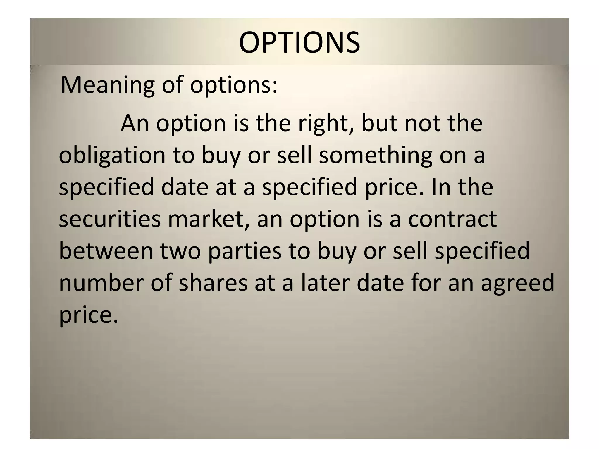 OPTIONS
Meaning of options:
       An option is the right, but not the
obligation to buy or sell something on a
specified date at a specified price. In the
securities market, an option is a contract
between two parties to buy or sell specified
number of shares at a later date for an agreed
price.
 
