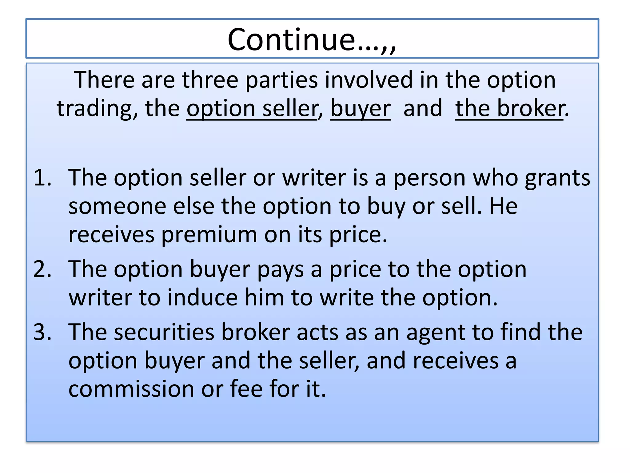Continue…,,
    There are three parties involved in the option
  trading, the option seller, buyer and the broker.

1. The option seller or writer is a person who grants
   someone else the option to buy or sell. He
   receives premium on its price.
2. The option buyer pays a price to the option
   writer to induce him to write the option.
3. The securities broker acts as an agent to find the
   option buyer and the seller, and receives a
   commission or fee for it.
 