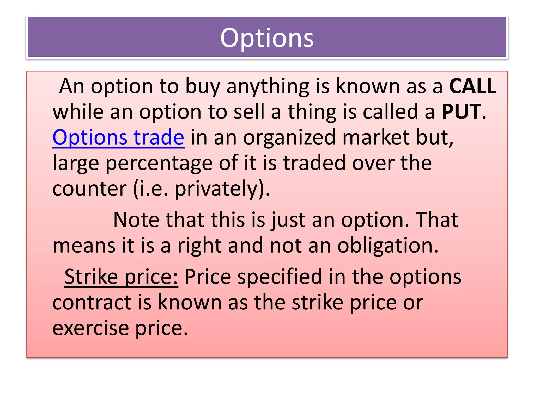 Options
 An option to buy anything is known as a CALL
while an option to sell a thing is called a PUT.
Options trade in an organized market but,
large percentage of it is traded over the
counter (i.e. privately).
       Note that this is just an option. That
means it is a right and not an obligation.
  Strike price: Price specified in the options
contract is known as the strike price or
exercise price.
 