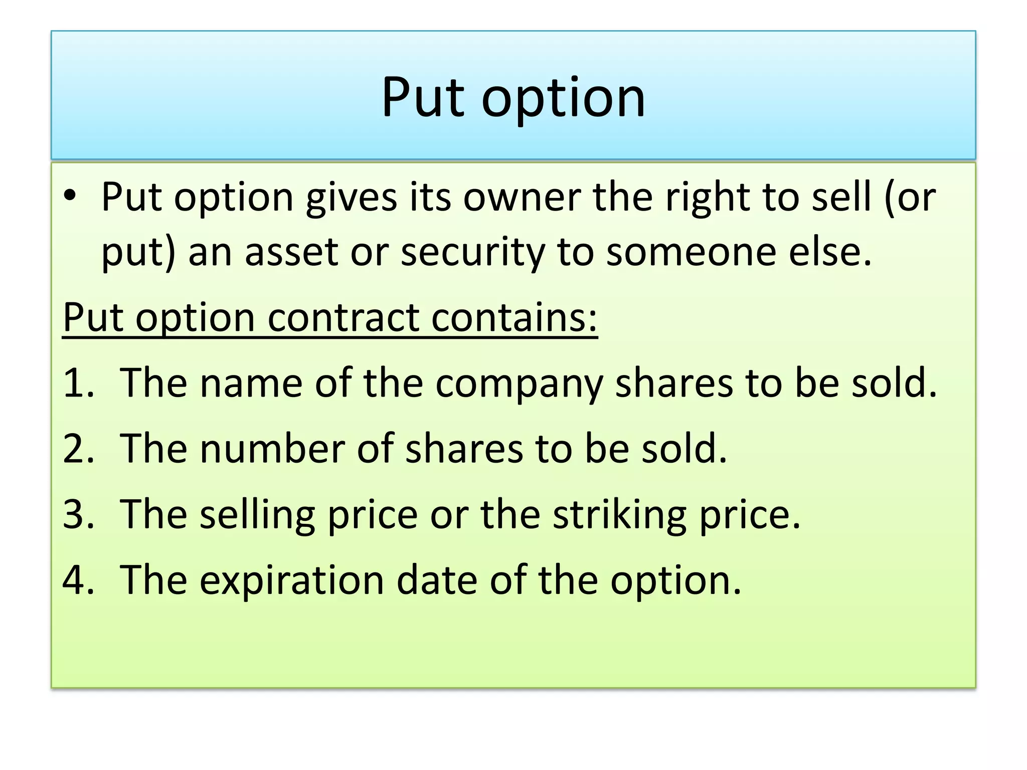 Put option
• Put option gives its owner the right to sell (or
  put) an asset or security to someone else.
Put option contract contains:
1. The name of the company shares to be sold.
2. The number of shares to be sold.
3. The selling price or the striking price.
4. The expiration date of the option.
 
