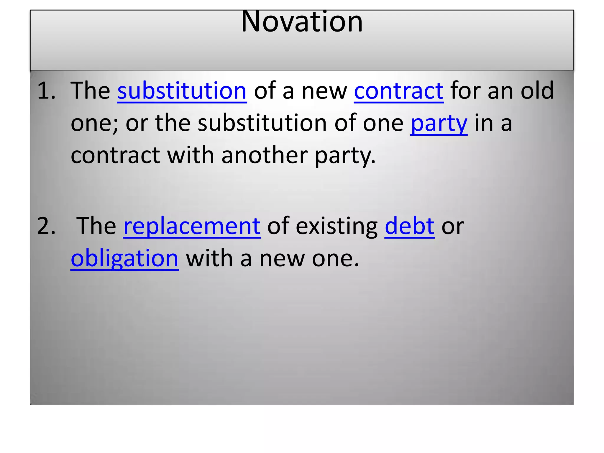 Novation

1. The substitution of a new contract for an old
   one; or the substitution of one party in a
   contract with another party.

2. The replacement of existing debt or
   obligation with a new one.
 