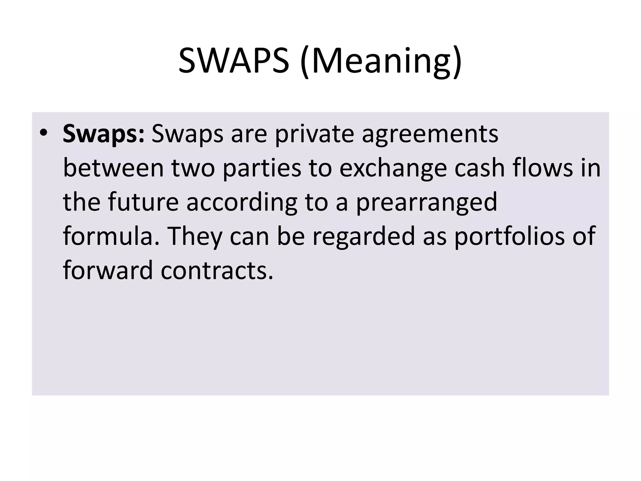 SWAPS (Meaning)
• Swaps: Swaps are private agreements
  between two parties to exchange cash flows in
  the future according to a prearranged
  formula. They can be regarded as portfolios of
  forward contracts.
 