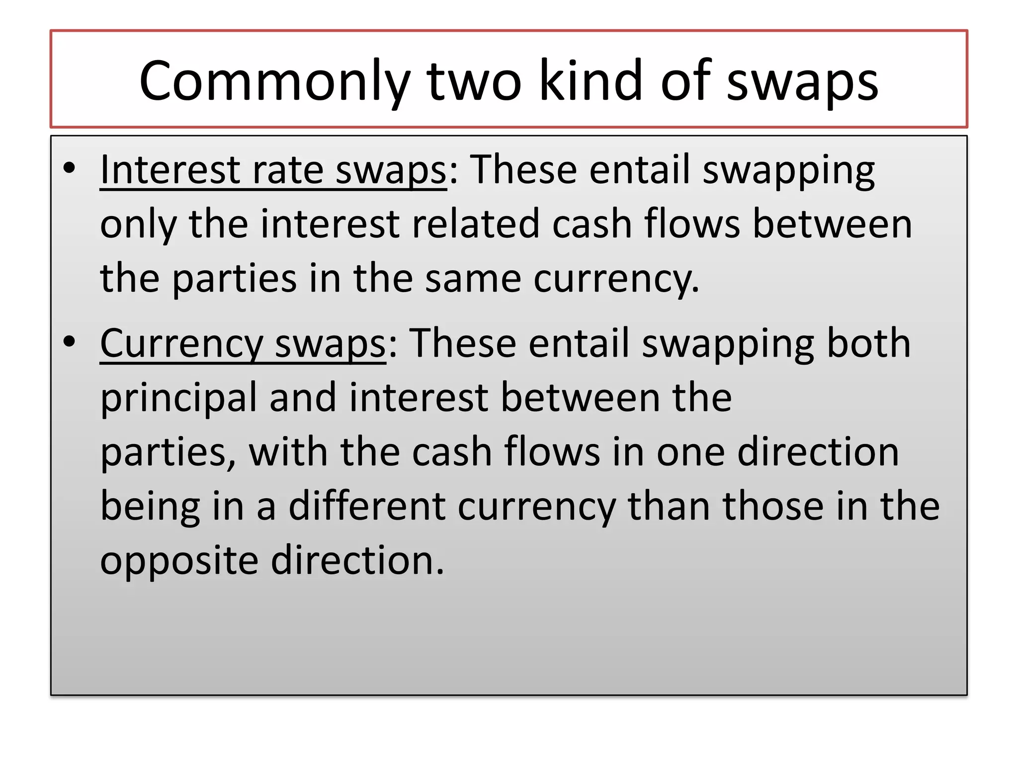Commonly two kind of swaps
• Interest rate swaps: These entail swapping
  only the interest related cash flows between
  the parties in the same currency.
• Currency swaps: These entail swapping both
  principal and interest between the
  parties, with the cash flows in one direction
  being in a different currency than those in the
  opposite direction.
 
