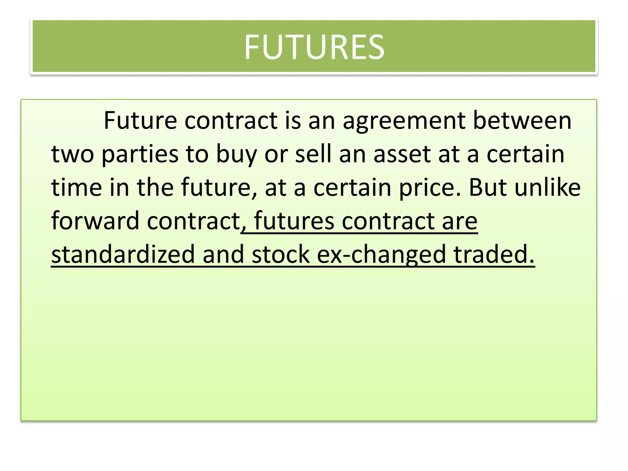 FUTURES
    Future contract is an agreement between
two parties to buy or sell an asset at a certain
time in the future, at a certain price. But unlike
forward contract, futures contract are
standardized and stock ex-changed traded.
 
