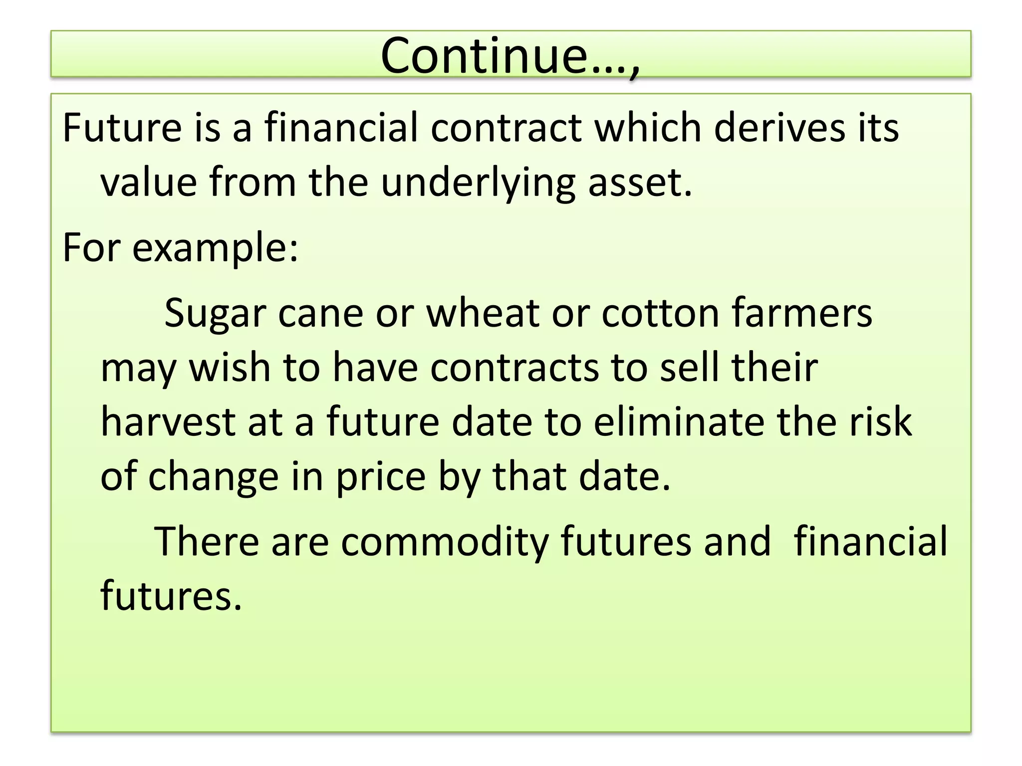 Continue…,
Future is a financial contract which derives its
  value from the underlying asset.
For example:
      Sugar cane or wheat or cotton farmers
  may wish to have contracts to sell their
  harvest at a future date to eliminate the risk
  of change in price by that date.
     There are commodity futures and financial
  futures.
 