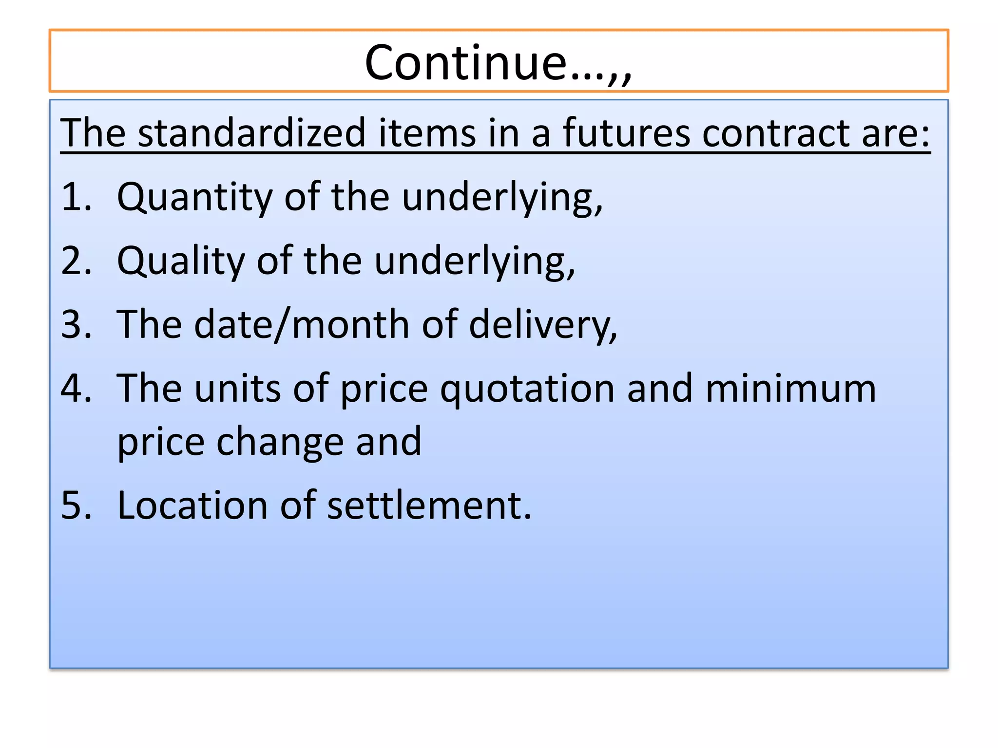 Continue…,,
The standardized items in a futures contract are:
1. Quantity of the underlying,
2. Quality of the underlying,
3. The date/month of delivery,
4. The units of price quotation and minimum
   price change and
5. Location of settlement.
 