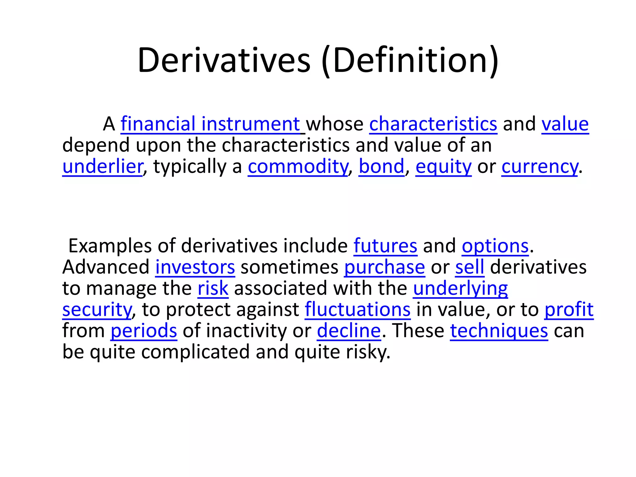 Derivatives (Definition)
    A financial instrument whose characteristics and value
depend upon the characteristics and value of an
underlier, typically a commodity, bond, equity or currency.


 Examples of derivatives include futures and options.
Advanced investors sometimes purchase or sell derivatives
to manage the risk associated with the underlying
security, to protect against fluctuations in value, or to profit
from periods of inactivity or decline. These techniques can
be quite complicated and quite risky.
 