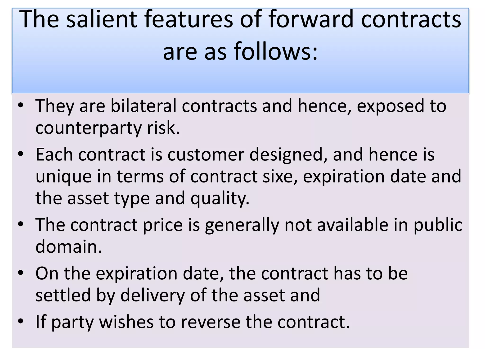 The salient features of forward contracts
              are as follows:
• They are bilateral contracts and hence, exposed to
  counterparty risk.
• Each contract is customer designed, and hence is
  unique in terms of contract sixe, expiration date and
  the asset type and quality.
• The contract price is generally not available in public
  domain.
• On the expiration date, the contract has to be
  settled by delivery of the asset and
• If party wishes to reverse the contract.
 