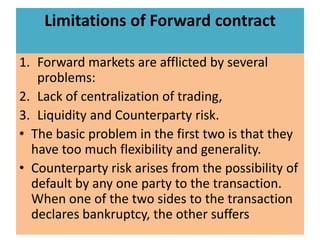 Limitations of Forward contract

1. Forward markets are afflicted by several
   problems:
2. Lack of centralization of trading,
3. Liquidity and Counterparty risk.
• The basic problem in the first two is that they
  have too much flexibility and generality.
• Counterparty risk arises from the possibility of
  default by any one party to the transaction.
  When one of the two sides to the transaction
  declares bankruptcy, the other suffers
 