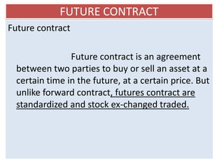 FUTURE CONTRACT
Future contract

                Future contract is an agreement
  between two parties to buy or sell an asset at a
  certain time in the future, at a certain price. But
  unlike forward contract, futures contract are
  standardized and stock ex-changed traded.
 