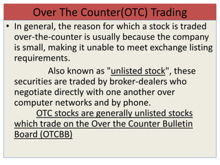 Over The Counter(OTC) Trading
• In general, the reason for which a stock is traded
  over-the-counter is usually because the company
  is small, making it unable to meet exchange listing
  requirements.
            Also known as "unlisted stock", these
  securities are traded by broker-dealers who
  negotiate directly with one another over
  computer networks and by phone.
        OTC stocks are generally unlisted stocks
  which trade on the Over the Counter Bulletin
  Board (OTCBB)
 