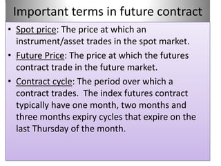 Important terms in future contract
• Spot price: The price at which an
  instrument/asset trades in the spot market.
• Future Price: The price at which the futures
  contract trade in the future market.
• Contract cycle: The period over which a
  contract trades. The index futures contract
  typically have one month, two months and
  three months expiry cycles that expire on the
  last Thursday of the month.
 