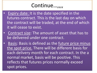 Continue…,,,,
• Expiry date: It is the date specified in the
  futures contract. This is the last day on which
  the contract will be traded, at the end of which
  it will cease to exist.
• Contract size: The amount of asset that has to
  be delivered under one contract.
• Basis: Basis is defined as the future price minus
  the spot price. There will be different basis for
  each delivery month for each contract. In the a
  normal market, basis will be positive. This
  reflects that futures prices normally exceed
  spot prices.
 