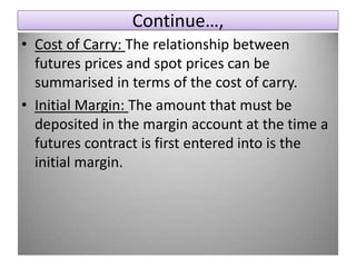 Continue…,
• Cost of Carry: The relationship between
  futures prices and spot prices can be
  summarised in terms of the cost of carry.
• Initial Margin: The amount that must be
  deposited in the margin account at the time a
  futures contract is first entered into is the
  initial margin.
 