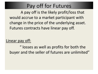 Pay off for Futures
        A pay off is the likely profit/loss that
  would accrue to a market participant with
  change in the price of the underlying asset.
  Futures contracts have linear pay off.

Linear pay off:
        “ losses as well as profits for both the
  buyer and the seller of futures are unlimited”
 