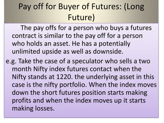 Pay off for Buyer of Futures: (Long
                  Future)
      The pay offs for a person who buys a futures
  contract is similar to the pay off for a person
  who holds an asset. He has a potentially
  unlimited upside as well as downside.
e.g. Take the case of a speculator who sells a two
  month Nifty index futures contact when the
  Nifty stands at 1220. the underlying asset in this
  case is the nifty portfolio. When the index moves
  down the short futures position starts making
  profits and when the index moves up it starts
  making losses.
 