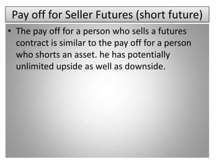 Pay off for Seller Futures (short future)
• The pay off for a person who sells a futures
  contract is similar to the pay off for a person
  who shorts an asset. he has potentially
  unlimited upside as well as downside.
 