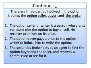 Continue…,,
    There are three parties involved in the option
  trading, the option seller, buyer and the broker.

1. The option seller or writer is a person who grants
   someone else the option to buy or sell. He
   receives premium on its price.
2. The option buyer pays a price to the option
   writer to induce him to write the option.
3. The securities broker acts as an agent to find the
   option buyer and the seller, and receives a
   commission or fee for it.
 