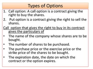 Types of Options
1. Call option: A call option is a contract giving the
   right to buy the shares.
2. Put option is a contract giving the right to sell the
   shares.
Call option that gives the right to buy in its contract
   gives the particulars of
• The name of the company whose shares are to be
   bought.
• The number of shares to be purchased.
• The purchase price or the exercise price or the
   strike price of the shares to be bought.
• The expiration date, the date on which the
   contract or the option expires.
 