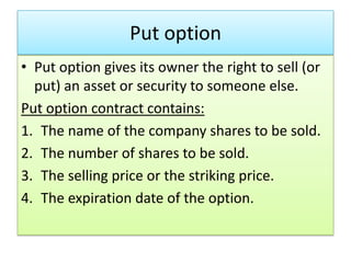 Put option
• Put option gives its owner the right to sell (or
  put) an asset or security to someone else.
Put option contract contains:
1. The name of the company shares to be sold.
2. The number of shares to be sold.
3. The selling price or the striking price.
4. The expiration date of the option.
 