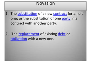 Novation

1. The substitution of a new contract for an old
   one; or the substitution of one party in a
   contract with another party.

2. The replacement of existing debt or
   obligation with a new one.
 