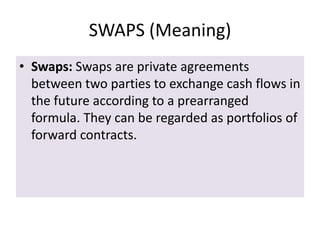 SWAPS (Meaning)
• Swaps: Swaps are private agreements
  between two parties to exchange cash flows in
  the future according to a prearranged
  formula. They can be regarded as portfolios of
  forward contracts.
 