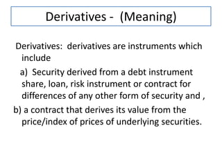 Derivatives - (Meaning)

Derivatives: derivatives are instruments which
  include
 a) Security derived from a debt instrument
  share, loan, risk instrument or contract for
  differences of any other form of security and ,
b) a contract that derives its value from the
  price/index of prices of underlying securities.
 