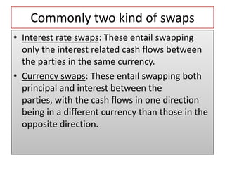 Commonly two kind of swaps
• Interest rate swaps: These entail swapping
  only the interest related cash flows between
  the parties in the same currency.
• Currency swaps: These entail swapping both
  principal and interest between the
  parties, with the cash flows in one direction
  being in a different currency than those in the
  opposite direction.
 