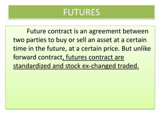 FUTURES
    Future contract is an agreement between
two parties to buy or sell an asset at a certain
time in the future, at a certain price. But unlike
forward contract, futures contract are
standardized and stock ex-changed traded.
 