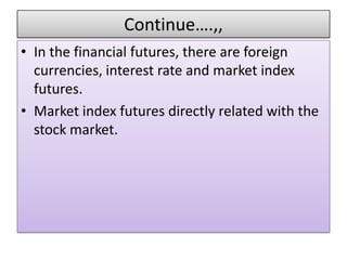 Continue….,,
• In the financial futures, there are foreign
  currencies, interest rate and market index
  futures.
• Market index futures directly related with the
  stock market.
 