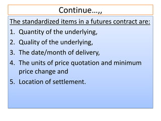 Continue…,,
The standardized items in a futures contract are:
1. Quantity of the underlying,
2. Quality of the underlying,
3. The date/month of delivery,
4. The units of price quotation and minimum
   price change and
5. Location of settlement.
 