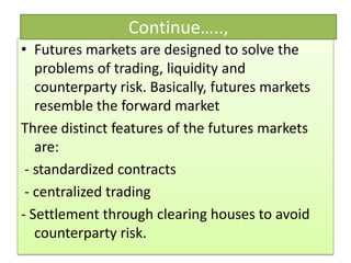 Continue…..,
• Futures markets are designed to solve the
   problems of trading, liquidity and
   counterparty risk. Basically, futures markets
   resemble the forward market
Three distinct features of the futures markets
   are:
 - standardized contracts
 - centralized trading
- Settlement through clearing houses to avoid
   counterparty risk.
 