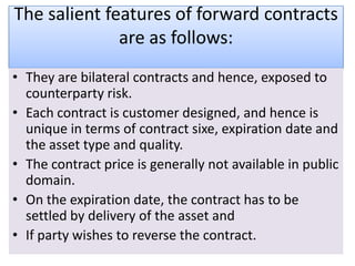 The salient features of forward contracts
              are as follows:
• They are bilateral contracts and hence, exposed to
  counterparty risk.
• Each contract is customer designed, and hence is
  unique in terms of contract sixe, expiration date and
  the asset type and quality.
• The contract price is generally not available in public
  domain.
• On the expiration date, the contract has to be
  settled by delivery of the asset and
• If party wishes to reverse the contract.
 