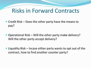 Risks in Forward Contracts
 Credit Risk – Does the other party have the means to
pay?
 Operational Risk – Will the other party make delivery?
Will the other party accept delivery?
 Liquidity Risk – Incase either party wants to opt out of the
contract, how to find another counter party?
 
