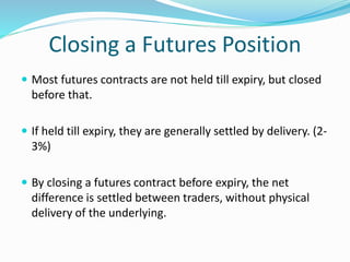 Closing a Futures Position
 Most futures contracts are not held till expiry, but closed
before that.
 If held till expiry, they are generally settled by delivery. (2-
3%)
 By closing a futures contract before expiry, the net
difference is settled between traders, without physical
delivery of the underlying.
 